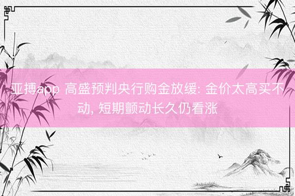 亚搏app 高盛预判央行购金放缓: 金价太高买不动， 短期颤动长久仍看涨