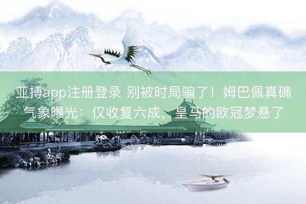 亚搏app注册登录 别被时局骗了！姆巴佩真确气象曝光：仅收复六成，皇马的欧冠梦悬了