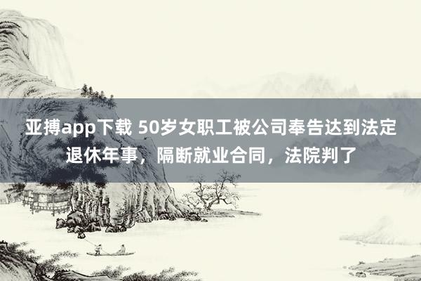亚搏app下载 50岁女职工被公司奉告达到法定退休年事，隔断就业合同，法院判了