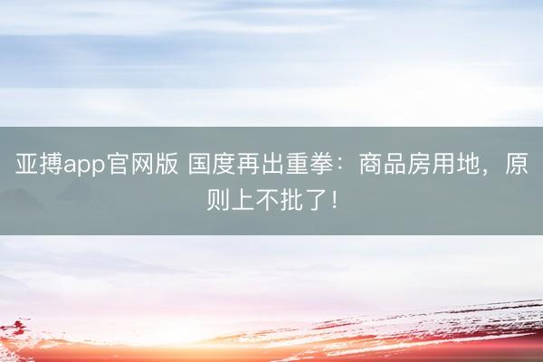 亚搏app官网版 国度再出重拳：商品房用地，原则上不批了！