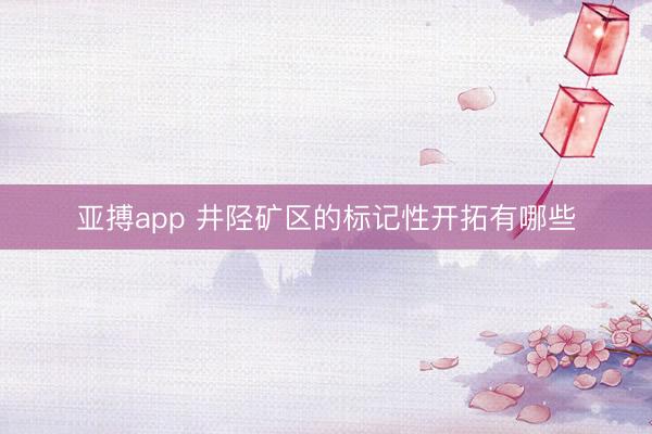 亚搏app 井陉矿区的标记性开拓有哪些