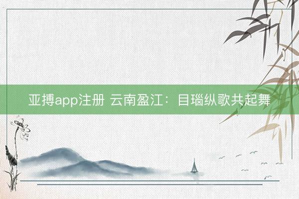 亚搏app注册 云南盈江：目瑙纵歌共起舞