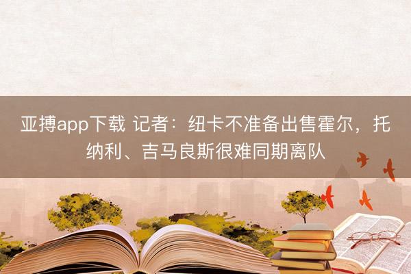 亚搏app下载 记者：纽卡不准备出售霍尔，托纳利、吉马良斯很难同期离队