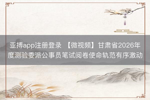 亚搏app注册登录 【微视频】甘肃省2026年度测验委派公事员笔试阅卷使命轨范有序激动