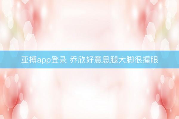 亚搏app登录 乔欣好意思腿大脚很握眼