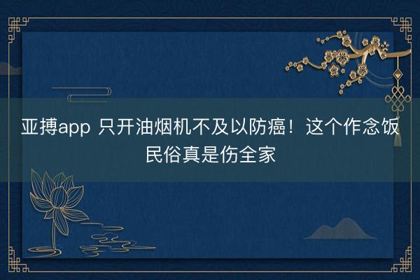 亚搏app 只开油烟机不及以防癌！这个作念饭民俗真是伤全家