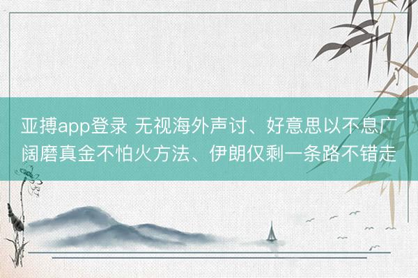 亚搏app登录 无视海外声讨、好意思以不息广阔磨真金不怕火方法、伊朗仅剩一条路不错走