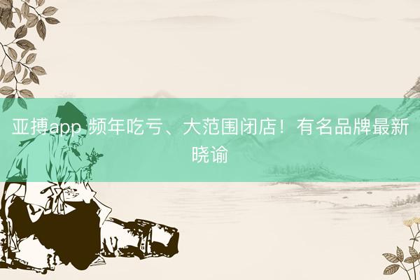 亚搏app 频年吃亏、大范围闭店！有名品牌最新晓谕