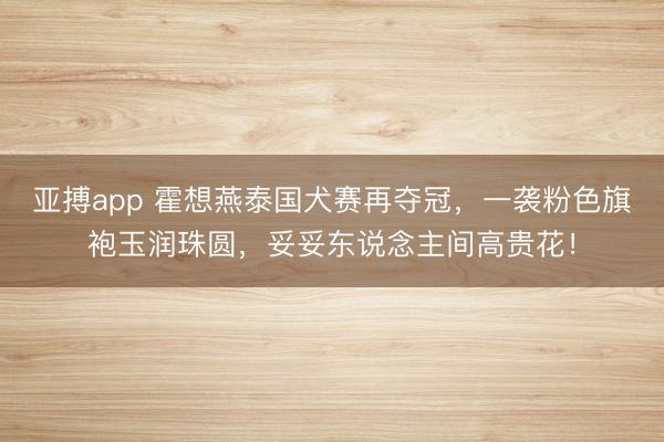 亚搏app 霍想燕泰国犬赛再夺冠，一袭粉色旗袍玉润珠圆，妥妥东说念主间高贵花！