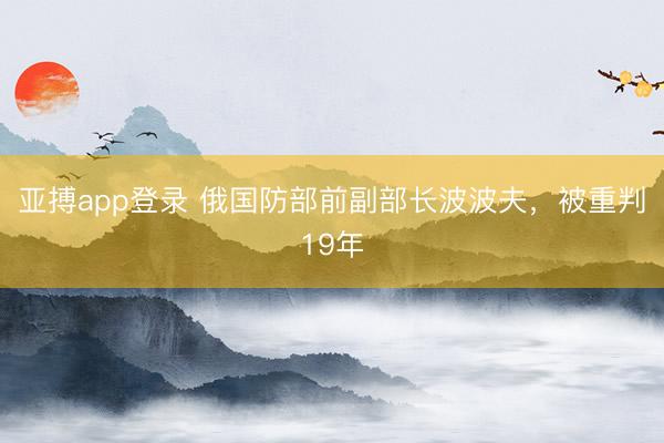亚搏app登录 俄国防部前副部长波波夫，被重判19年