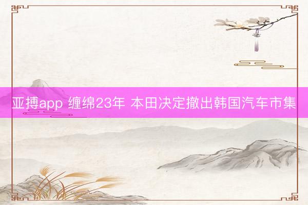 亚搏app 缠绵23年 本田决定撤出韩国汽车市集