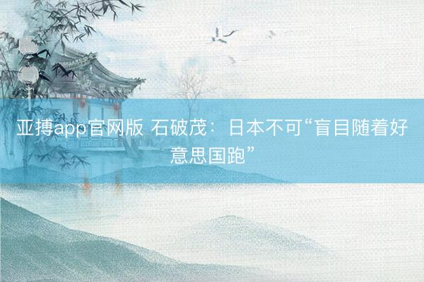 亚搏app官网版 石破茂：日本不可“盲目随着好意思国跑”