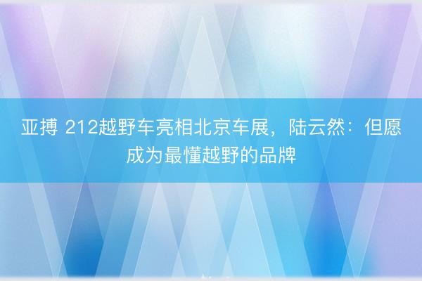 亚搏 212越野车亮相北京车展，陆云然：但愿成为最懂越野的品牌