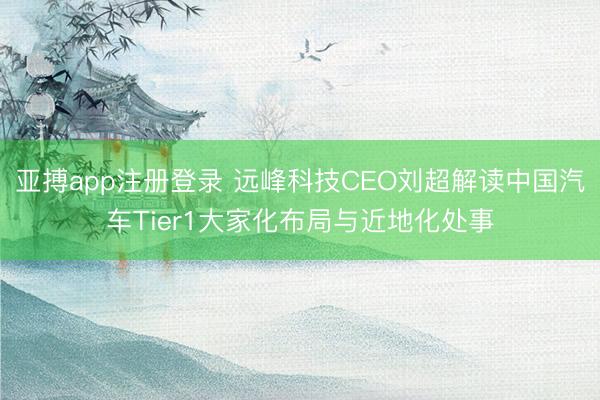亚搏app注册登录 远峰科技CEO刘超解读中国汽车Tier1大家化布局与近地化处事