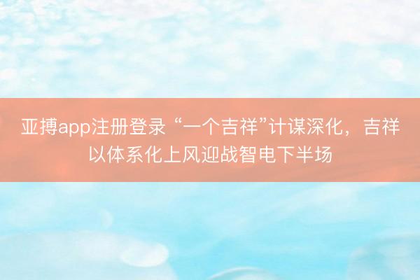 亚搏app注册登录 “一个吉祥”计谋深化，吉祥以体系化上风迎战智电下半场