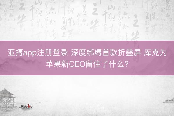 亚搏app注册登录 深度绑缚首款折叠屏 库克为苹果新CEO留住了什么?