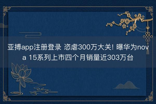 亚搏app注册登录 恣虐300万大关! 曝华为nova 15系列上市四个月销量近303万台
