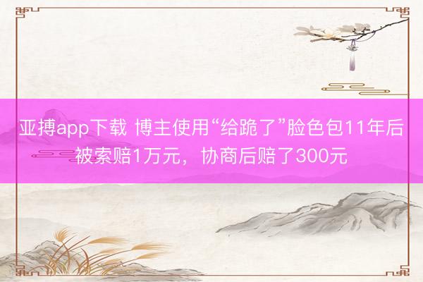 亚搏app下载 博主使用“给跪了”脸色包11年后被索赔1万元，协商后赔了300元